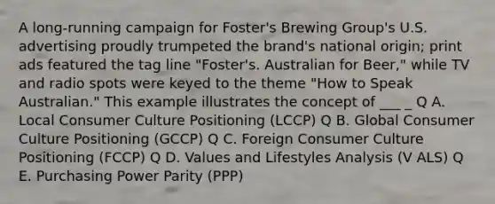 A long-running campaign for Foster's Brewing Group's U.S. advertising proudly trumpeted the brand's national origin; print ads featured the tag line "Foster's. Australian for Beer," while TV and radio spots were keyed to the theme "How to Speak Australian." This example illustrates the concept of ___ _ Q A. Local Consumer Culture Positioning (LCCP) Q B. Global Consumer Culture Positioning (GCCP) Q C. Foreign Consumer Culture Positioning (FCCP) Q D. Values and Lifestyles Analysis (V ALS) Q E. Purchasing Power Parity (PPP)