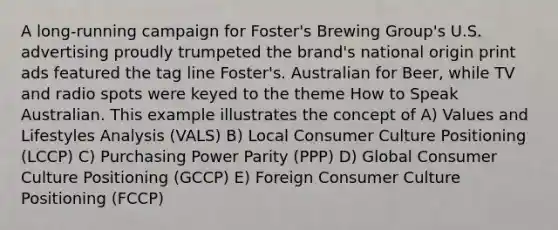 A long-running campaign for Foster's Brewing Group's U.S. advertising proudly trumpeted the brand's national origin print ads featured the tag line Foster's. Australian for Beer, while TV and radio spots were keyed to the theme How to Speak Australian. This example illustrates the concept of A) Values and Lifestyles Analysis (VALS) B) Local Consumer Culture Positioning (LCCP) C) Purchasing Power Parity (PPP) D) Global Consumer Culture Positioning (GCCP) E) Foreign Consumer Culture Positioning (FCCP)