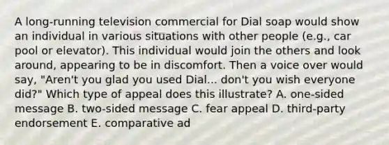 A long-running television commercial for Dial soap would show an individual in various situations with other people (e.g., car pool or elevator). This individual would join the others and look around, appearing to be in discomfort. Then a voice over would say, "Aren't you glad you used Dial... don't you wish everyone did?" Which type of appeal does this illustrate? A. one-sided message B. two-sided message C. fear appeal D. third-party endorsement E. comparative ad