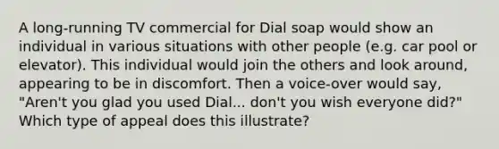 A long-running TV commercial for Dial soap would show an individual in various situations with other people (e.g. car pool or elevator). This individual would join the others and look around, appearing to be in discomfort. Then a voice-over would say, "Aren't you glad you used Dial... don't you wish everyone did?" Which type of appeal does this illustrate?