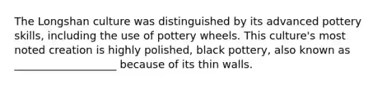 The Longshan culture was distinguished by its advanced pottery skills, including the use of pottery wheels. This culture's most noted creation is highly polished, black pottery, also known as ___________________ because of its thin walls.