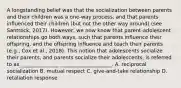 A longstanding belief was that the socialization between parents and their children was a one-way process, and that parents influenced their children (but not the other way around) (see Santrock, 2017). However, we now know that parent-adolescent relationships go both ways, such that parents influence their offspring, and the offspring influence and teach their parents (e.g., Cox et al., 2018). This notion that adolescents socialize their parents, and parents socialize their adolescents, is referred to as _______________ ____________________. A. reciprocal socialization B. mutual respect C. give-and-take relationship D. retaliation response