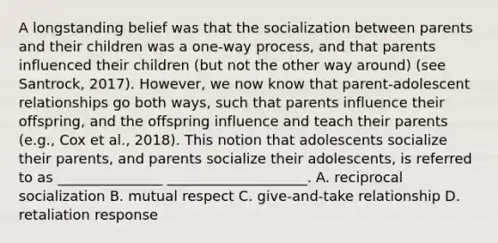 A longstanding belief was that the socialization between parents and their children was a one-way process, and that parents influenced their children (but not the other way around) (see Santrock, 2017). However, we now know that parent-adolescent relationships go both ways, such that parents influence their offspring, and the offspring influence and teach their parents (e.g., Cox et al., 2018). This notion that adolescents socialize their parents, and parents socialize their adolescents, is referred to as _______________ ____________________. A. reciprocal socialization B. mutual respect C. give-and-take relationship D. retaliation response