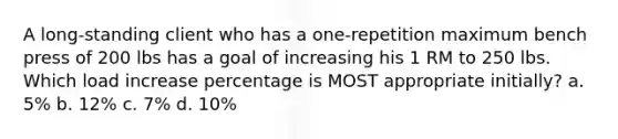 A long-standing client who has a one-repetition maximum bench press of 200 lbs has a goal of increasing his 1 RM to 250 lbs. Which load increase percentage is MOST appropriate initially? a. 5% b. 12% c. 7% d. 10%