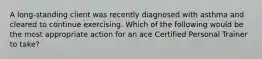 A long-standing client was recently diagnosed with asthma and cleared to continue exercising. Which of the following would be the most appropriate action for an ace Certified Personal Trainer to take?
