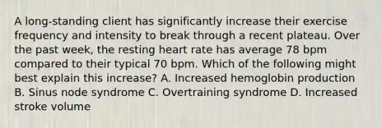 A long-standing client has significantly increase their exercise frequency and intensity to break through a recent plateau. Over the past week, the resting heart rate has average 78 bpm compared to their typical 70 bpm. Which of the following might best explain this increase? A. Increased hemoglobin production B. Sinus node syndrome C. Overtraining syndrome D. Increased stroke volume