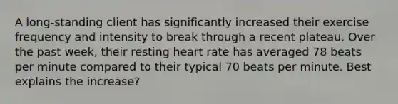 A long-standing client has significantly increased their exercise frequency and intensity to break through a recent plateau. Over the past week, their resting heart rate has averaged 78 beats per minute compared to their typical 70 beats per minute. Best explains the increase?