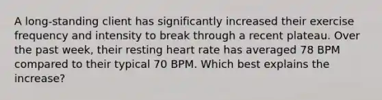 A long-standing client has significantly increased their exercise frequency and intensity to break through a recent plateau. Over the past week, their resting heart rate has averaged 78 BPM compared to their typical 70 BPM. Which best explains the increase?