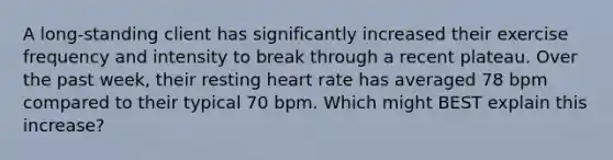 A long-standing client has significantly increased their exercise frequency and intensity to break through a recent plateau. Over the past week, their resting heart rate has averaged 78 bpm compared to their typical 70 bpm. Which might BEST explain this increase?