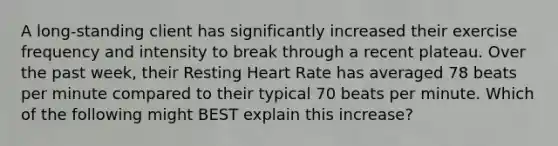 A long-standing client has significantly increased their exercise frequency and intensity to break through a recent plateau. Over the past week, their Resting Heart Rate has averaged 78 beats per minute compared to their typical 70 beats per minute. Which of the following might BEST explain this increase?