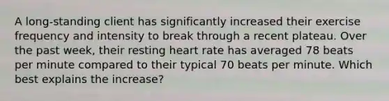 A long-standing client has significantly increased their exercise frequency and intensity to break through a recent plateau. Over the past week, their resting heart rate has averaged 78 beats per minute compared to their typical 70 beats per minute. Which best explains the increase?