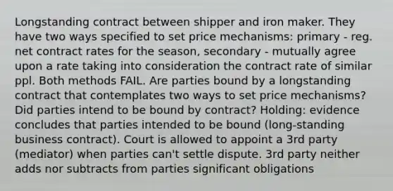 Longstanding contract between shipper and iron maker. They have two ways specified to set price mechanisms: primary - reg. net contract rates for the season, secondary - mutually agree upon a rate taking into consideration the contract rate of similar ppl. Both methods FAIL. Are parties bound by a longstanding contract that contemplates two ways to set price mechanisms? Did parties intend to be bound by contract? Holding: evidence concludes that parties intended to be bound (long-standing business contract). Court is allowed to appoint a 3rd party (mediator) when parties can't settle dispute. 3rd party neither adds nor subtracts from parties significant obligations