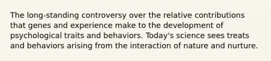 The long-standing controversy over the relative contributions that genes and experience make to the development of psychological traits and behaviors. Today's science sees treats and behaviors arising from the interaction of nature and nurture.