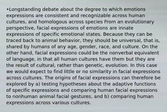 •Longstanding debate about the degree to which emotions expressions are consistent and recognizable across human cultures, and homologous across species From an evolutionary perspective, facial expressions of emotions are innate expressions of specific emotional states. Because they can be traced back to animal behavior, they should be universal, that is, shared by humans of any age, gender, race, and culture. On the other hand, facial expressions could be the nonverbal equivalent of language, in that all human cultures have them but they are the result of cultural, rather than genetic, evolution. In this case we would expect to find little or no similarity in facial expressions across cultures. The origins of facial expressions can therefore be explored by a) testing hypotheses about the adaptive functions of specific expressions and comparing human facial expressions to nonhuman animal facial gestures, and b) comparing human expressions across various cultures.