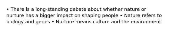 • There is a long-standing debate about whether nature or nurture has a bigger impact on shaping people • Nature refers to biology and genes • Nurture means culture and the environment