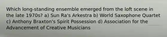 Which long-standing ensemble emerged from the loft scene in the late 1970s? a) Sun Ra's Arkestra b) World Saxophone Quartet c) Anthony Braxton's Spirit Possession d) Association for the Advancement of Creative Musicians