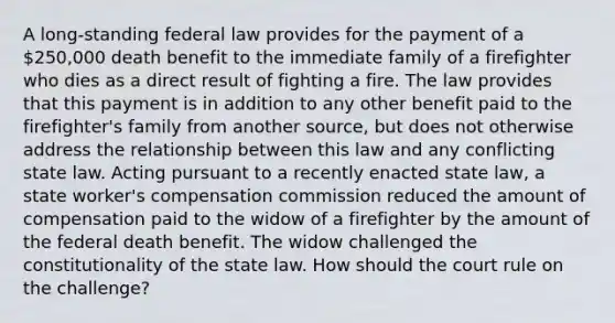 A long-standing federal law provides for the payment of a 250,000 death benefit to the immediate family of a firefighter who dies as a direct result of fighting a fire. The law provides that this payment is in addition to any other benefit paid to the firefighter's family from another source, but does not otherwise address the relationship between this law and any conflicting state law. Acting pursuant to a recently enacted state law, a state worker's compensation commission reduced the amount of compensation paid to the widow of a firefighter by the amount of the federal death benefit. The widow challenged the constitutionality of the state law. How should the court rule on the challenge?