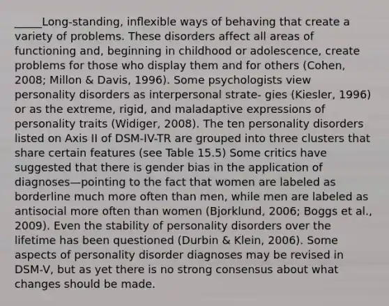 _____Long-standing, inﬂexible ways of behaving that create a variety of problems. These disorders affect all areas of functioning and, beginning in childhood or adolescence, create problems for those who display them and for others (Cohen, 2008; Millon & Davis, 1996). Some psychologists view personality disorders as interpersonal strate- gies (Kiesler, 1996) or as the extreme, rigid, and maladaptive expressions of personality traits (Widiger, 2008). The ten personality disorders listed on Axis II of DSM-IV-TR are grouped into three clusters that share certain features (see Table 15.5) Some critics have suggested that there is gender bias in the application of diagnoses—pointing to the fact that women are labeled as borderline much more often than men, while men are labeled as antisocial more often than women (Bjorklund, 2006; Boggs et al., 2009). Even the stability of personality disorders over the lifetime has been questioned (Durbin & Klein, 2006). Some aspects of personality disorder diagnoses may be revised in DSM-V, but as yet there is no strong consensus about what changes should be made.