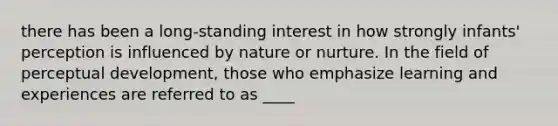 there has been a long-standing interest in how strongly infants' perception is influenced by nature or nurture. In the field of perceptual development, those who emphasize learning and experiences are referred to as ____