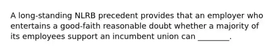 A long-standing NLRB precedent provides that an employer who entertains a good-faith reasonable doubt whether a majority of its employees support an incumbent union can ________.