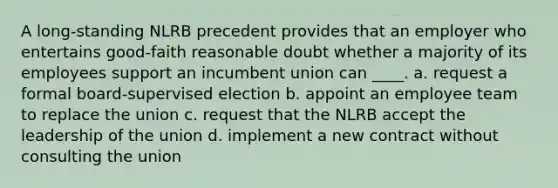 A long-standing NLRB precedent provides that an employer who entertains good-faith reasonable doubt whether a majority of its employees support an incumbent union can ____. a. request a formal board-supervised election b. appoint an employee team to replace the union c. request that the NLRB accept the leadership of the union d. implement a new contract without consulting the union