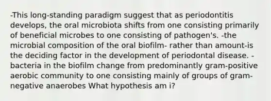 -This long-standing paradigm suggest that as periodontitis develops, the oral microbiota shifts from one consisting primarily of beneficial microbes to one consisting of pathogen's. -the microbial composition of the oral biofilm- rather than amount-is the deciding factor in the development of periodontal disease. -bacteria in the biofilm change from predominantly gram-positive aerobic community to one consisting mainly of groups of gram-negative anaerobes What hypothesis am i?