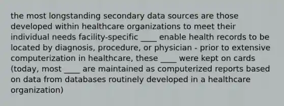 the most longstanding secondary data sources are those developed within healthcare organizations to meet their individual needs facility-specific ____ enable health records to be located by diagnosis, procedure, or physician - prior to extensive computerization in healthcare, these ____ were kept on cards (today, most ____ are maintained as computerized reports based on data from databases routinely developed in a healthcare organization)