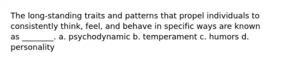 The long-standing traits and patterns that propel individuals to consistently think, feel, and behave in specific ways are known as ________. a. psychodynamic b. temperament c. humors d. personality