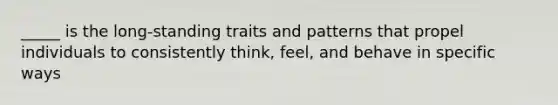 _____ is the long-standing traits and patterns that propel individuals to consistently think, feel, and behave in specific ways