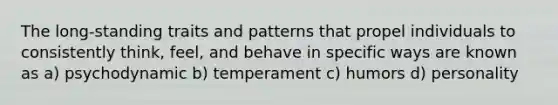 The long-standing traits and patterns that propel individuals to consistently think, feel, and behave in specific ways are known as a) psychodynamic b) temperament c) humors d) personality