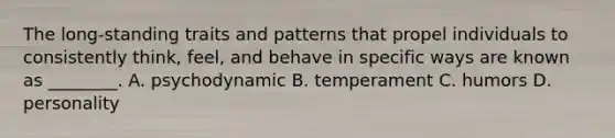 The long-standing traits and patterns that propel individuals to consistently think, feel, and behave in specific ways are known as ________. A. psychodynamic B. temperament C. humors D. personality