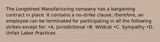 The Longstreet Manufacturing company has a bargaining contract in place. It contains a no-strike clause; therefore, an employee can be terminated for participating in all the following strikes except for: •A. Jurisdictional •B. Wildcat •C. Sympathy •D. Unfair Labor Practices