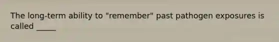 The long-term ability to "remember" past pathogen exposures is called _____