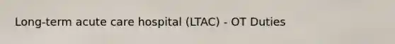 Long-term acute care hospital (LTAC) - OT Duties