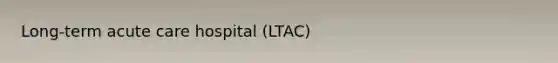 Long-term acute care hospital (LTAC)