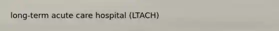 long-term acute care hospital (LTACH)