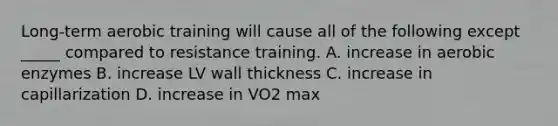 Long-term aerobic training will cause all of the following except _____ compared to resistance training. A. increase in aerobic enzymes B. increase LV wall thickness C. increase in capillarization D. increase in VO2 max