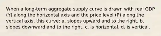 When a long-term aggregate supply curve is drawn with real GDP (Y) along the horizontal axis and the price level (P) along the vertical axis, this curve: a. slopes upward and to the right. b. slopes downward and to the right. c. is horizontal. d. is vertical.