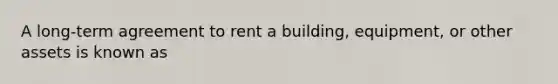 A long-term agreement to rent a building, equipment, or other assets is known as