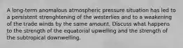 A long-term anomalous atmospheric pressure situation has led to a persistent strenghtening of the westerlies and to a weakening of the trade winds by the same amount. Discuss what happens to the strength of the equatorial upwelling and the strength of the subtropical downwelling.