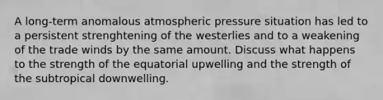 A long-term anomalous atmospheric pressure situation has led to a persistent strenghtening of the westerlies and to a weakening of the trade winds by the same amount. Discuss what happens to the strength of the equatorial upwelling and the strength of the subtropical downwelling.