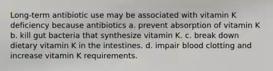 Long-term antibiotic use may be associated with vitamin K deficiency because antibiotics a. prevent absorption of vitamin K b. kill gut bacteria that synthesize vitamin K. c. break down dietary vitamin K in the intestines. d. impair blood clotting and increase vitamin K requirements.