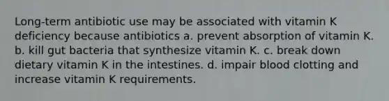 Long-term antibiotic use may be associated with vitamin K deficiency because antibiotics a. prevent absorption of vitamin K. b. kill gut bacteria that synthesize vitamin K. c. break down dietary vitamin K in the intestines. d. impair blood clotting and increase vitamin K requirements.