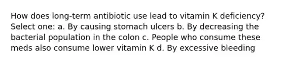 How does long-term antibiotic use lead to vitamin K deficiency? Select one: a. By causing stomach ulcers b. By decreasing the bacterial population in the colon c. People who consume these meds also consume lower vitamin K d. By excessive bleeding