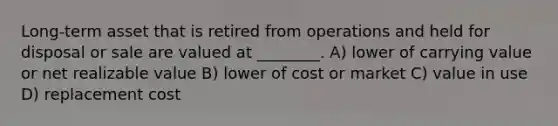 Long-term asset that is retired from operations and held for disposal or sale are valued at ________. A) lower of carrying value or net realizable value B) lower of cost or market C) value in use D) replacement cost