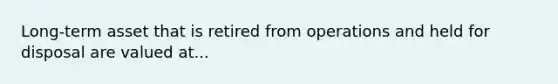 Long-term asset that is retired from operations and held for disposal are valued at...