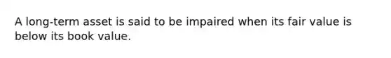 A long-term asset is said to be impaired when its fair value is below its book value.