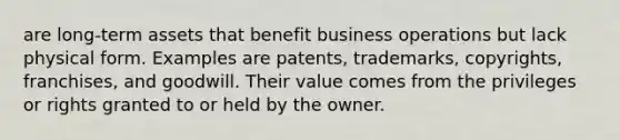 are long-term assets that benefit business operations but lack physical form. Examples are patents, trademarks, copyrights, franchises, and goodwill. Their value comes from the privileges or rights granted to or held by the owner.