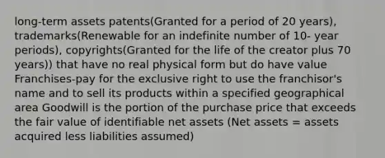 long-term assets patents(Granted for a period of 20 years), trademarks(Renewable for an indefinite number of 10- year periods), copyrights(Granted for the life of the creator plus 70 years)) that have no real physical form but do have value Franchises-pay for the exclusive right to use the franchisor's name and to sell its products within a specified geographical area Goodwill is the portion of the purchase price that exceeds the fair value of identifiable net assets (Net assets = assets acquired less liabilities assumed)