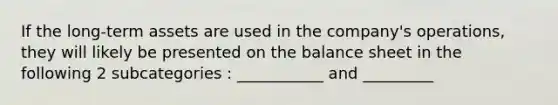 If the long-term assets are used in the company's operations, they will likely be presented on the balance sheet in the following 2 subcategories : ___________ and _________